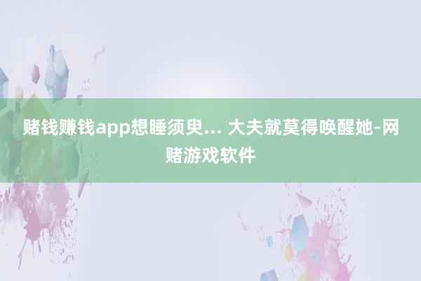 赌钱赚钱app想睡须臾... 大夫就莫得唤醒她-网赌游戏软件