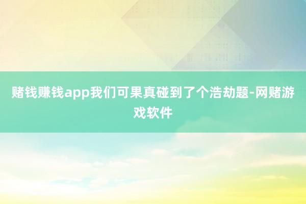 赌钱赚钱app我们可果真碰到了个浩劫题-网赌游戏软件