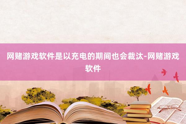 网赌游戏软件是以充电的期间也会裁汰-网赌游戏软件