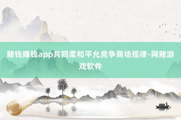 赌钱赚钱app共同柔和平允竞争商场规律-网赌游戏软件