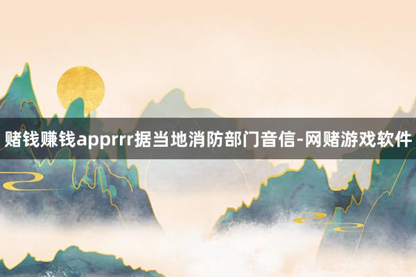 赌钱赚钱apprrr据当地消防部门音信-网赌游戏软件