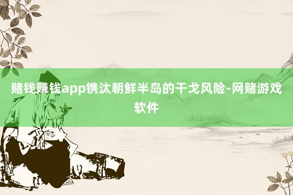 赌钱赚钱app镌汰朝鲜半岛的干戈风险-网赌游戏软件