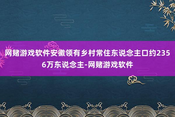 网赌游戏软件安徽领有乡村常住东说念主口约2356万东说念主-网赌游戏软件