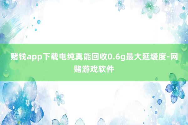 赌钱app下载电纯真能回收0.6g最大延缓度-网赌游戏软件