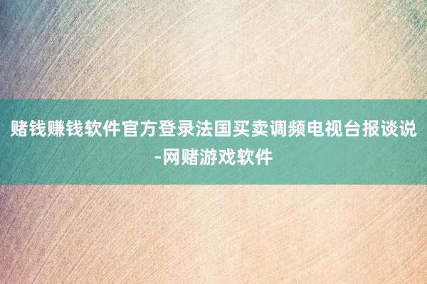 赌钱赚钱软件官方登录法国买卖调频电视台报谈说-网赌游戏软件