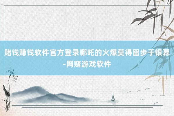 赌钱赚钱软件官方登录哪吒的火爆莫得留步于银幕-网赌游戏软件