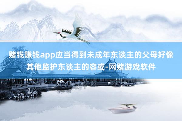 赌钱赚钱app应当得到未成年东谈主的父母好像其他监护东谈主的容或-网赌游戏软件